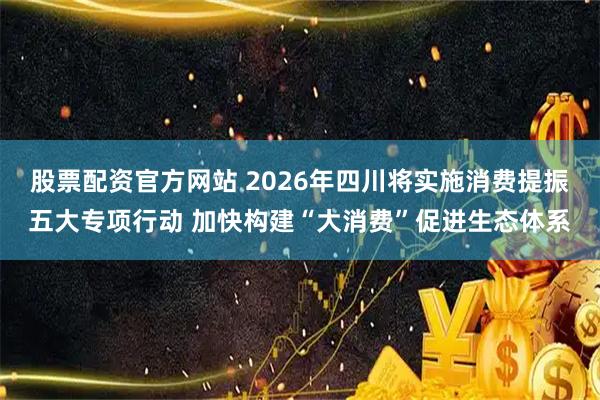 股票配资官方网站 2026年四川将实施消费提振五大专项行动 加快构建“大消费”促进生态体系