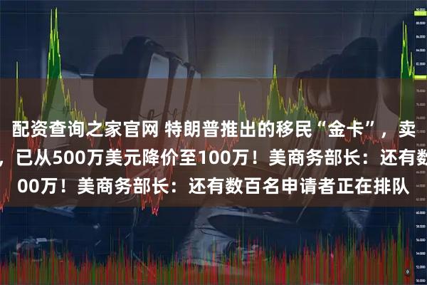 配资查询之家官网 特朗普推出的移民“金卡”，卖了近5个月仅1人获批，已从500万美元降价至100万！美商务部长：还有数百名申请者正在排队