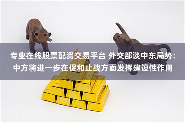 专业在线股票配资交易平台 外交部谈中东局势：中方将进一步在促和止战方面发挥建设性作用