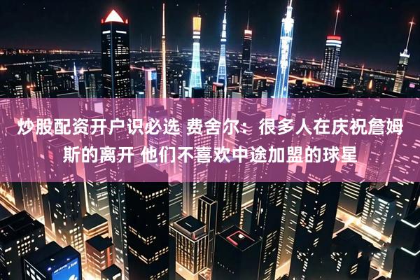 炒股配资开户识必选 费舍尔：很多人在庆祝詹姆斯的离开 他们不喜欢中途加盟的球星