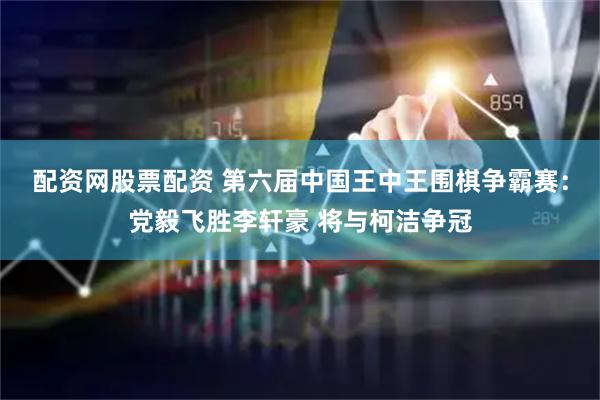 配资网股票配资 第六届中国王中王围棋争霸赛：党毅飞胜李轩豪 将与柯洁争冠