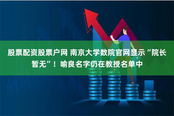股票配资股票户网 南京大学数院官网显示“院长暂无”！喻良名字仍在教授名单中