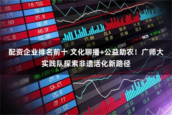 配资企业排名前十 文化聊播+公益助农！广师大实践队探索非遗活化新路径