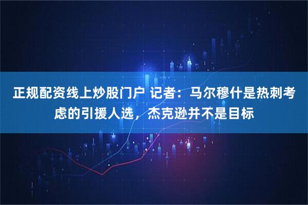 正规配资线上炒股门户 记者：马尔穆什是热刺考虑的引援人选，杰克逊并不是目标