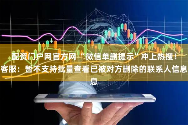 配资门户网官方网 “微信单删提示”冲上热搜！客服：暂不支持批量查看已被对方删除的联系人信息