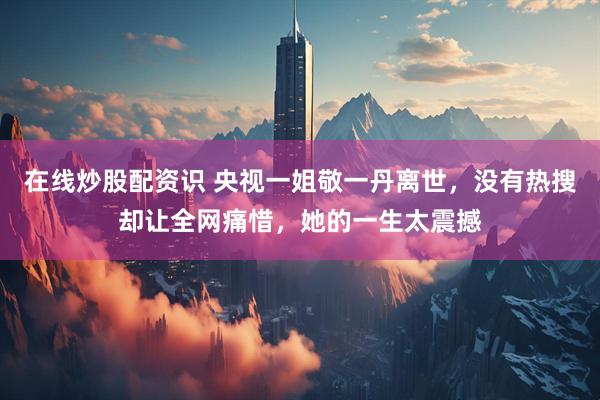 在线炒股配资识 央视一姐敬一丹离世，没有热搜却让全网痛惜，她的一生太震撼