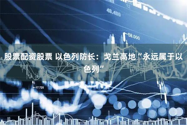 股票配资股票 以色列防长：戈兰高地“永远属于以色列”